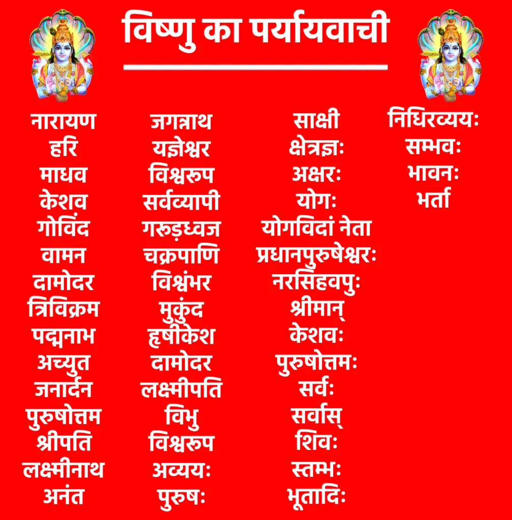 भगवान Vishnu Ka Paryayvachi नाम 

यह रहे Vishnu Ka Paryayvachi नाम की सूचि-

नारायण

हरि

माधव

केशव

गोविंद

वामन

दामोदर

त्रिविक्रम

पद्मनाभ

अच्युत

जनार्दन

पुरुषोत्तम

श्रीपति

लक्ष्मीनाथ

अनंत

जगन्नाथ

यज्ञेश्वर

विश्वरूप

सर्वव्यापी

गरूड़ध्वज

चक्रपाणि

विश्वंभर

मुकुंद

हृषीकेश

दामोदर

लक्ष्मीपति

विभु

विश्वरूप

अव्ययः

पुरुषः

साक्षी

क्षेत्रज्ञः

अक्षरः

योगः

योगविदां नेता

प्रधानपुरुषेश्वरः

नरसिंहवपुः

श्रीमान्

केशवः

पुरुषोत्तमः

सर्वः

सर्वास्

शिवः

स्तम्भः

भूतादिः

निधिरव्ययः

सम्भवः

भावनः

भर्ता