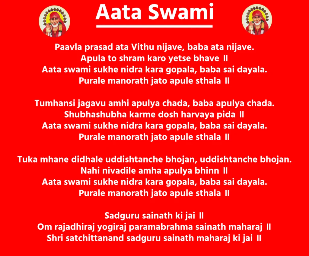 Aata SwamiPaavla prasad ata Vithu nijave, baba ata nijave.
Apula to shram karo yetse bhave ॥
Aata swami sukhe nidra kara gopala, baba sai dayala.
Purale manorath jato apule sthala ॥Tumhansi jagavu amhi apulya chada, baba apulya chada.
Shubhashubha karme dosh harvaya pida ॥
Aata swami sukhe nidra kara gopala, baba sai dayala.
Purale manorath jato apule sthala ॥Tuka mhane didhale uddishtanche bhojan, uddishtanche bhojan.
Nahi nivadile amha apulya bhinn ॥
Aata swami sukhe nidra kara gopala, baba sai dayala.
Purale manorath jato apule sthala ॥Sadguru sainath ki jai ॥
Om rajadhiraj yogiraj paramabrahma sainath maharaj ॥
Shri satchittanand sadguru sainath maharaj ki jai ॥