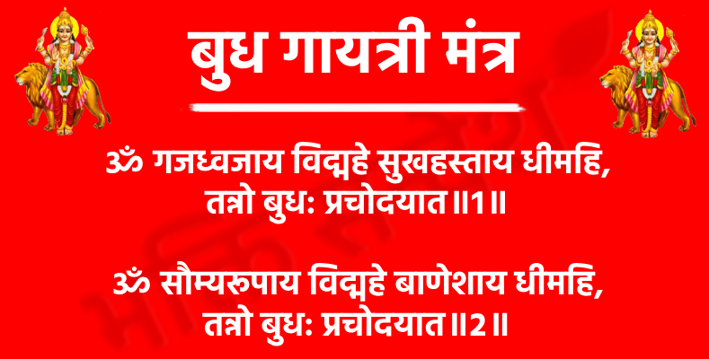 Budhan Gayatri Mantra

ॐ गजध्वजाय विद्महे सुखहस्ताय धीमहि,
तन्नो बुध: प्रचोदयात॥1॥

अर्थ- हम उस बुधदेव का ध्यान करते हैं, जो गजध्वज (हाथी का झंडा) धारण करते हैं और जिनके हाथ सुखद और समर्थ हैं। हम उनकी दिव्यता में मन लगाकर उनकी कृपा से बुद्धि और विवेक की प्रेरणा प्राप्त करने का संकल्प करते हैं।

ॐ सौम्यरूपाय विद्महे बाणेशाय धीमहि,
तन्नो बुध: प्रचोदयात॥2॥

अर्थ- हम उस सौम्य और शांति स्वरूप बुधदेव का ध्यान करते हैं, जिन्हें बाणेश्वर भी कहा जाता है। हम मन से उनकी उपासना करते हुए उनसे ज्ञान, सही मार्गदर्शन और प्रज्ञा की प्राप्ति के लिए प्रार्थना करते हैं।