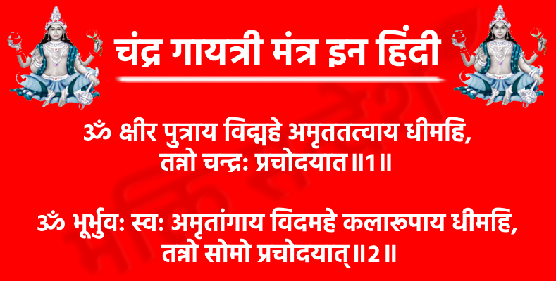 Chandra Gayatri Mantra In Hindi

ॐ क्षीर पुत्राय विद्महे अमृततत्वाय धीमहि,
तन्नो चन्द्र: प्रचोदयात॥1॥

अर्थ- हम उस चंद्रदेव को जानें, जो क्षीरसागर (दूध के समुद्र) के पुत्र हैं और अमृत स्वरूप में स्थित हैं। हम उनका ध्यान करें, जो अमरत्व और शीतलता के प्रतीक हैं। वे चंद्रदेव हमारे बुद्धि और चेतना को श्रेष्ठ कार्यों की ओर प्रेरित करें।

ॐ भूर्भुव: स्व: अमृतांगाय विदमहे कलारूपाय धीमहि,
 तन्नो सोमो प्रचोदयात्॥2॥

अर्थ- हम त्रिलोकों (भू: भुव: स्व:) के स्वामी, अमृतमय शरीर वाले सोमदेव को जानें। हम उनका ध्यान करें जो कलाओं के रूप में प्रकट होते हैं और सुंदरता, सौम्यता तथा चंद्रशक्ति के प्रतीक हैं। वे सोमदेव (चंद्रमा) हमारी बुद्धि को उज्ज्वल और शुभ दिशा में प्रेरित करें।