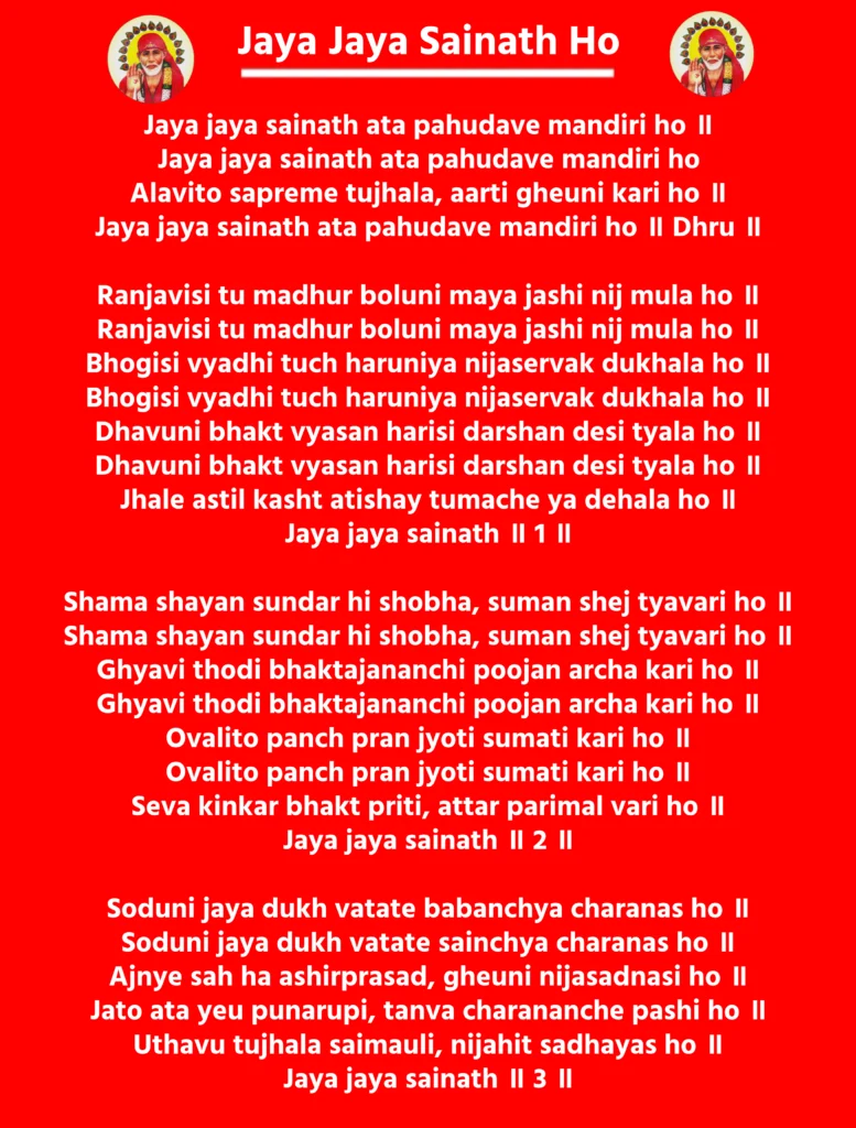 Jaya Jaya Sainath HoJaya jaya sainath ata pahudave mandiri ho ॥
Jaya jaya sainath ata pahudave mandiri ho
Alavito sapreme tujhala, aarti gheuni kari ho ॥
Jaya jaya sainath ata pahudave mandiri ho ॥ Dhru ॥Ranjavisi tu madhur boluni maya jashi nij mula ho ॥
Ranjavisi tu madhur boluni maya jashi nij mula ho ॥
Bhogisi vyadhi tuch haruniya nijaservak dukhala ho ॥
Bhogisi vyadhi tuch haruniya nijaservak dukhala ho ॥
Dhavuni bhakt vyasan harisi darshan desi tyala ho ॥
Dhavuni bhakt vyasan harisi darshan desi tyala ho ॥
Jhale astil kasht atishay tumache ya dehala ho ॥
Jaya jaya sainath ॥ 1 ॥Shama shayan sundar hi shobha, suman shej tyavari ho ॥
Shama shayan sundar hi shobha, suman shej tyavari ho ॥
Ghyavi thodi bhaktajananchi poojan archa kari ho ॥
Ghyavi thodi bhaktajananchi poojan archa kari ho ॥
Ovalito panch pran jyoti sumati kari ho ॥
Ovalito panch pran jyoti sumati kari ho ॥
Seva kinkar bhakt priti, attar parimal vari ho ॥
Jaya jaya sainath ॥ 2 ॥Soduni jaya dukh vatate babanchya charanas ho ॥
Soduni jaya dukh vatate sainchya charanas ho ॥
Ajnye sah ha ashirprasad, gheuni nijasadnasi ho ॥
Jato ata yeu punarupi, tanva charananche pashi ho ॥
Uthavu tujhala saimauli, nijahit sadhayas ho ॥
Jaya jaya sainath ॥ 3 ॥