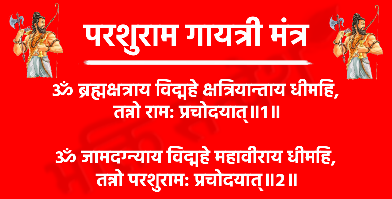Parshuram Gayatri Mantra

ॐ ब्रह्मक्षत्राय विद्महे क्षत्रियान्ताय धीमहि, 
तन्नो राम: प्रचोदयात्॥1॥

अर्थ- हम उस परशुराम जी को जानें, जो ब्राह्मण कुल में जन्मे, परंतु क्षत्रिय धर्म के संहारक और धर्म-संस्थापक बने। हम उनका ध्यान करें, जिनकी शक्ति और क्रोध अन्याय के अंत का प्रतीक है। वही भगवान राम—जो परशु धारण किए हुए हैं—हमारी बुद्धि को धर्म, वीरता और सत्य के मार्ग पर प्रेरित करें।

ॐ जामदग्न्याय विद्महे महावीराय धीमहि, 
तन्नो परशुराम: प्रचोदयात्॥2॥

अर्थ- हम उस महावीर परशुराम को जानें, जो जमदग्नि ऋषि के तेजस्वी पुत्र हैं, हम उनका ध्यान करें, जो अन्याय और अधर्म के विरुद्ध खड़े होकर धर्म की स्थापना करते हैं, वही परशुराम हमारे भीतर साहस, संकल्प और आत्मबल की ज्योति जगाएं।