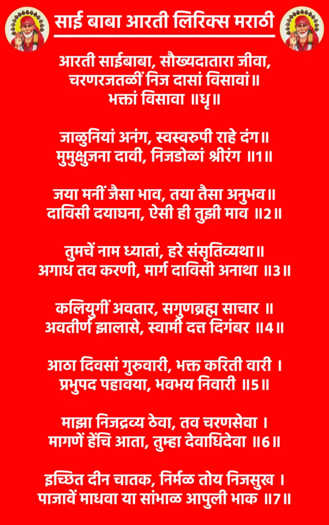 Sai Baba Aarti Lyrics Marathiआरती साईबाबा, सौख्यदातारा जीवा,
चरणरजतळीं निज दासां विसावां॥
भक्तां विसावा ॥धृ॥जाळुनियां अनंग, स्वस्वरुपी राहे दंग॥
मुमुक्षुजना दावी, निजडोळां श्रीरंग ॥1॥जया मनीं जैसा भाव, तया तैसा अनुभव॥
दाविसी दयाघना, ऐसी ही तुझी माव ॥2॥तुमचें नाम ध्यातां, हरे संसृतिव्यथा॥
अगाध तव करणी, मार्ग दाविसी अनाथा ॥3॥कलियुगीं अवतार, सगुणब्रह्म साचार ॥
अवतीर्ण झालासे, स्वामी दत्त दिगंबर ॥4॥आठा दिवसां गुरुवारी, भक्त करिती वारी ।
प्रभुपद पहावया, भवभय निवारी ॥5॥माझा निजद्रव्य ठेवा, तव चरणसेवा ।
मागणें हेंचि आता, तुम्हा देवाधिदेवा ॥6॥इच्छित दीन चातक, निर्मळ तोय निजसुख ।
पाजावें माधवा या सांभाळ आपुली भाक ॥7॥
