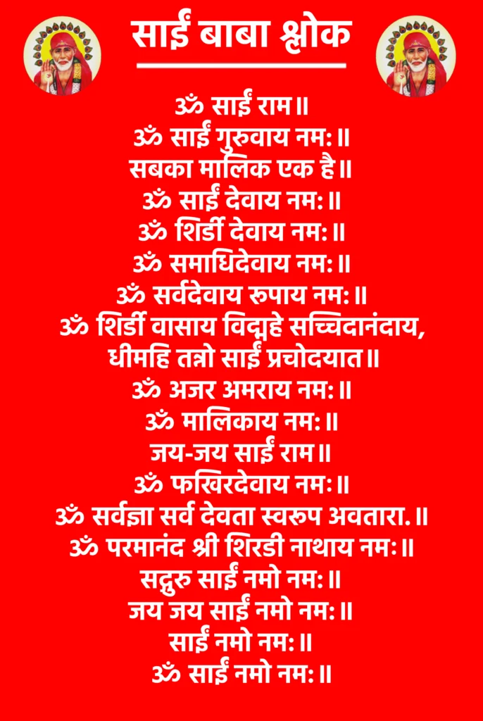 Sai Baba Shloka

ॐ साईं राम॥

ॐ साईं गुरुवाय नम:॥

सबका मालिक एक है॥

ॐ साईं देवाय नम:॥

ॐ शिर्डी देवाय नम:॥

ॐ समाधिदेवाय नम:॥

ॐ सर्वदेवाय रूपाय नम:॥

ॐ शिर्डी वासाय विद्महे सच्चिदानंदाय,
 धीमहि तन्नो साईं प्रचोदयात॥

ॐ अजर अमराय नम:॥

ॐ मालिकाय नम:॥

जय-जय साईं राम॥

ॐ फखिरदेवाय नमः॥

ॐ सर्वज्ञा सर्व देवता स्वरूप अवतारा.॥

ॐ परमानंद श्री शिरडी नाथाय नमः॥

सद्गुरु साईं नमो नम:॥

जय जय साईं नमो नम:॥

साईं नमो नम:॥

ॐ साईं नमो नम:॥