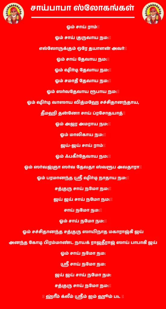 Sai Baba Slogamஓம் சாய் ராம்॥ஓம் சாய் குருவாய நம:॥எல்லோருக்கும் ஒரே தயாளன் அவர்॥ஓம் சாய் தேவாய நம:॥ஓம் ஷிர்டி தேவாய நம:॥ஓம் சமாதி தேவாய நம:॥ஓம் ஸர்வதேவாய ரூபாய நம:॥ஓம் ஷிர்டி வாஸாய வித்மஹே சச்சிதானந்தாய,
தீமஹி தன்னோ சாய் ப்ரசோதயாத்॥ஓம் அஜர அமராய நம:॥ஓம் மாலிகாய நம:॥ஜய்-ஜய் சாய் ராம்॥ஓம் ஃபகீர்தேவாய நம:॥ஓம் ஸர்வஜ்ஞா ஸர்வ தேவதா ஸ்வரூப அவதாரா॥ஓம் பரமானந்த ஶ்ரீ ஷிர்டி நாதாய நம:॥சத்குரு சாய் நமோ நம:॥ஜய் ஜய் சாய் நமோ நம:॥சாய் நமோ நம:॥ஓம் சாய் நமோ நம:॥ஓம் சச்சிதானந்த சத்குரு ஸாயிநாத மகாராஜ்கி ஜய்
அனந்த கோடி பிரம்மாண்ட நாயக் ராஜதீராஜ் ஸாய் பாபாகி ஜய்ஓம் சாய் நமோ நம:
ஶ்ரீ சாய் நமோ நம:
ஜய் ஜய் சாய் நமோ நம:
சத்குரு சாய் நமோ நம:॥॥ ஹ்ரீம் க்லீம் ஶ்ரீம் ஐம் ஹூம் பட் ॥