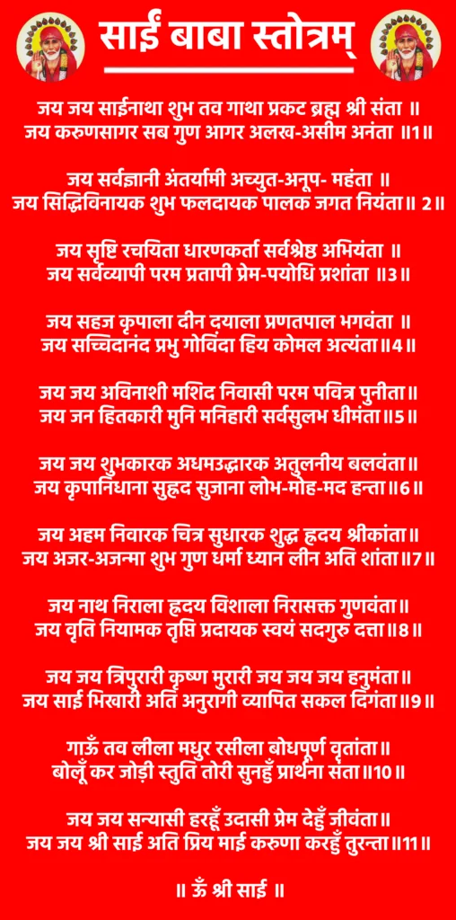 साईं बाबा स्तोत्रम्: एक पाठ जो दिल को शांति और आत्मा को शक्ति दे 1 Sai Baba Stotram
जय जय साईनाथा शुभ तव गाथा प्रकट ब्रह्म श्री संता ॥
जय करुणसागर सब गुण आगर अलख-असीम अनंता ॥1॥
जय सर्वज्ञानी अंतर्यामी अच्युत-अनूप- महंता ॥
जय सिद्धिविनायक शुभ फलदायक पालक जगत नियंता॥ 2॥
जय सृष्टि रचयिता धारणकर्ता सर्वश्रेष्ठ अभियंता ॥
जय सर्वव्यापी परम प्रतापी प्रेम-पयोधि प्रशांता ॥3॥
जय सहज कृपाला दीन दयाला प्रणतपाल भगवंता ॥
जय सच्चिदानंद प्रभु गोविंदा हिय कोमल अत्यंता॥4॥
जय जय अविनाशी मशिद निवासी परम पवित्र पुनीता॥
जय जन हितकारी मुनि मनिहारी सर्वसुलभ धीमंता॥5॥
जय जय शुभकारक अधमउद्धारक अतुलनीय बलवंता॥
जय कृपानिधाना सुह्रद सुजाना लोभ-मोह-मद हन्ता॥6॥
जय अहम निवारक चित्र सुधारक शुद्ध ह्रदय श्रीकांता॥
जय अजर-अजन्मा शुभ गुण धर्मा ध्यान लीन अति शांता॥7॥
जय नाथ निराला ह्रदय विशाला निरासक्त गुणवंता॥
जय वृति नियामक तृप्ति प्रदायक स्वयं सदगुरु दत्ता॥8॥
जय जय त्रिपुरारी कृष्ण मुरारी जय जय जय हनुमंता॥
जय साई भिखारी अति अनुरागी व्यापित सकल दिगंता॥9॥
गाऊँ तव लीला मधुर रसीला बोधपूर्ण वृतांता॥
बोलूँ कर जोड़ी स्तुति तोरी सुनहुँ प्रार्थना संता॥10॥
जय जय सन्यासी हरहूँ उदासी प्रेम देहुँ जीवंता॥
जय जय श्री साई अति प्रिय माई करुणा करहुँ तुरन्ता॥11॥
॥ ऊँ श्री साई ॥