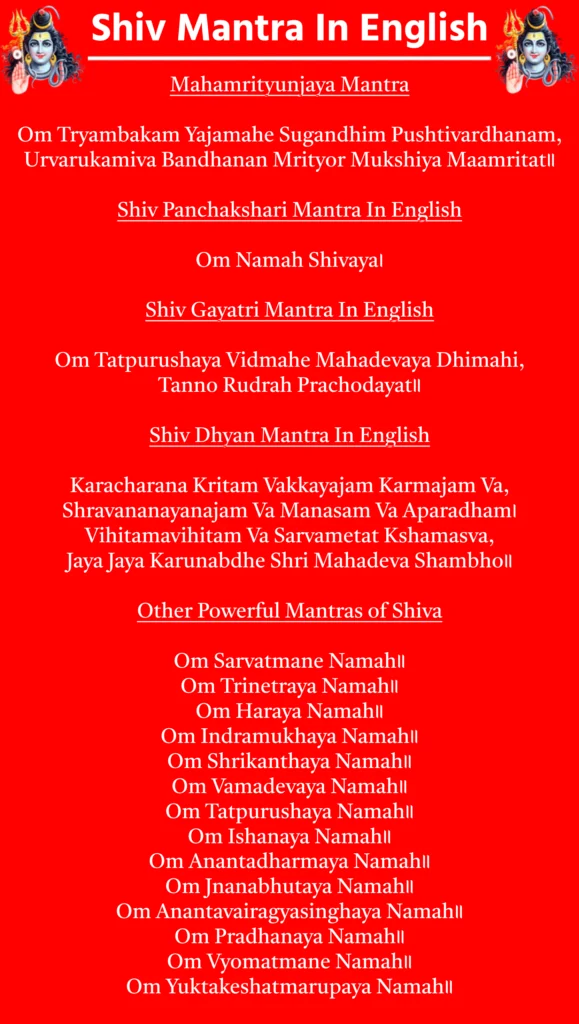 Shiv Mantra In English

Mahamrityunjaya Mantra

Om Tryambakam Yajamahe Sugandhim Pushtivardhanam,
Urvarukamiva Bandhanan Mrityor Mukshiya Maamritat॥

Shiv Panchakshari Mantra In English

Om Namah Shivaya।

Shiv Gayatri Mantra In English

Om Tatpurushaya Vidmahe Mahadevaya Dhimahi,
Tanno Rudrah Prachodayat॥

Shiv Dhyan Mantra In English

Karacharana Kritam Vakkayajam Karmajam Va,
Shravananayanajam Va Manasam Va Aparadham।
Vihitamavihitam Va Sarvametat Kshamasva,
Jaya Jaya Karunabdhe Shri Mahadeva Shambho॥

Other Powerful Mantras of Shiva

Om Sarvatmane Namah॥

Om Trinetraya Namah॥

Om Haraya Namah॥

Om Indramukhaya Namah॥

Om Shrikanthaya Namah॥

Om Vamadevaya Namah॥

Om Tatpurushaya Namah॥

Om Ishanaya Namah॥

Om Anantadharmaya Namah॥

Om Jnanabhutaya Namah॥

Om Anantavairagyasinghaya Namah॥

Om Pradhanaya Namah॥

Om Vyomatmane Namah॥

Om Yuktakeshatmarupaya Namah॥