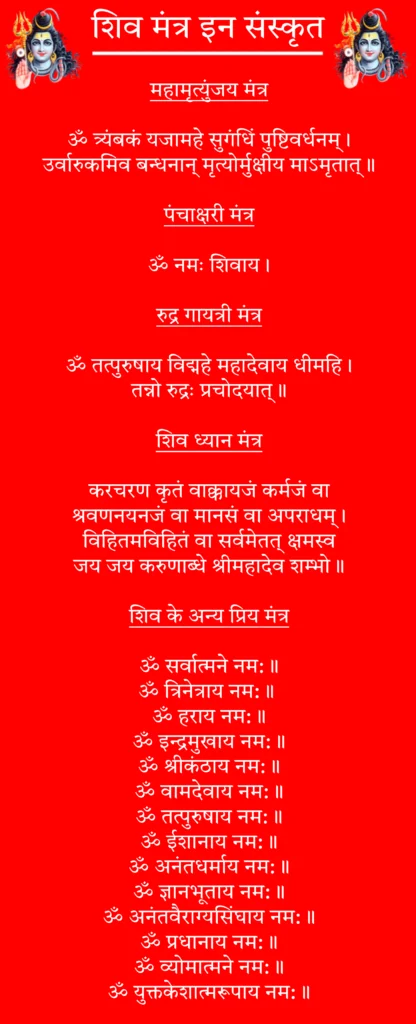 Shiv Mantra In Sanskrit

महामृत्युंजय मंत्र

ॐ त्र्यंबकं यजामहे सुगंधिं पुष्टिवर्धनम्।
उर्वारुकमिव बन्धनान् मृत्योर्मुक्षीय माऽमृतात्॥

पंचाक्षरी मंत्र

ॐ नमः शिवाय।

रुद्र गायत्री मंत्र

ॐ तत्पुरुषाय विद्महे महादेवाय धीमहि।
तन्नो रुद्रः प्रचोदयात्॥

शिव ध्यान मंत्र

करचरण कृतं वाक्कायजं कर्मजं वा
श्रवणनयनजं वा मानसं वा अपराधम्।
विहितमविहितं वा सर्वमेतत् क्षमस्व
जय जय करुणाब्धे श्रीमहादेव शम्भो॥

शिव के अन्य प्रिय मंत्र

ॐ सर्वात्मने नम:॥

ॐ त्रिनेत्राय नम:॥ 

ॐ हराय नम:॥

ॐ इन्द्रमुखाय नम:॥

ॐ श्रीकंठाय नम:॥

ॐ वामदेवाय नम:॥

ॐ तत्पुरुषाय नम:॥

ॐ ईशानाय नम:॥

ॐ अनंतधर्माय नम:॥

ॐ ज्ञानभूताय नम:॥

ॐ अनंतवैराग्यसिंघाय नम:॥

ॐ प्रधानाय नम:॥

ॐ व्योमात्मने नम:॥

ॐ युक्तकेशात्मरूपाय नम:॥