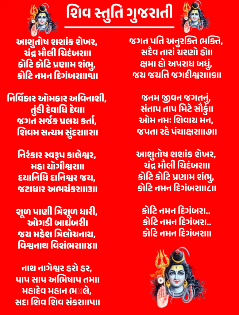 Shiv Stuti Gujarati

આશુતોષ શશાંક શેખર, 
ચંદ્ર મૌલી ચિદંબરા॥
કોટિ કોટિ પ્રણામ શંભુ, 
કોટિ નમન દિગંબરા॥૧॥

નિર્વિકાર ઓમકાર અવિનાશી, 
તુંહી દેવાધિ દેવ॥
જગત સર્જક પ્રલય કર્તા, 
શિવમ સત્યમ સુંદરા॥૨॥

નિરંકાર સ્વરૂપ કાલેશ્વર, 
મહા યોગીશ્વરા॥
દયાનિધિ દાનિશ્વર જય, 
જટાધાર અભયંકરા॥૩॥

શૂળ પાણી ત્રિશૂળ ધારી, 
ઓગડી બાઘંબરી।
જય મહેશ ત્રિલોચનાય, 
વિશ્વનાથ વિશંભરા॥૪॥

નાથ નાગેશ્વર હરો હર, 
પાપ સાપ અભિષાપ તમ॥
મહાદેવ મહાન ભೋલે, 
સદા શિવ શિવ સંકરા॥૫॥

જગત પતિ અનુરક્તિ ભક્તિ, 
સદૈવ તારાં ચરણો હો॥
ક્ષમા હો અપરાધ બધું, 
જય જયતિ જગદીશ્વરા॥૬॥

જનમ જીવન જગતનું, 
સંતાપ તાપ મિટે સૌકું॥
ઓમ નમઃ શિવાય મન, 
જપતા રહે પંચાક્ષરા॥૭॥

આશુતોષ શશાંક શેખર, 
ચંદ્ર મૌલી ચિદંબરા॥
કોટિ કોટિ પ્રણામ શંભુ, 
કોટિ નમન દિગંબરા॥૮॥

કોટિ નમન દિગંબરા.. 
કોટિ નમન દિગંબરા..
કોટિ નમન દિગંબરા॥