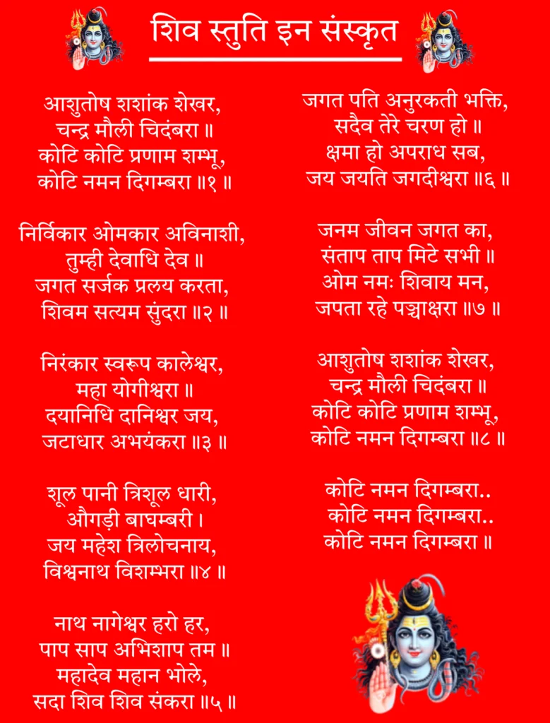 Shiv Stuti In Sanskrit

आशुतोष शशांक शेखर, 
चन्द्र मौली चिदंबरा॥
कोटि कोटि प्रणाम शम्भू, 
कोटि नमन दिगम्बरा॥१॥

निर्विकार ओमकार अविनाशी, 
तुम्ही देवाधि देव॥
जगत सर्जक प्रलय करता, 
शिवम सत्यम सुंदरा॥२॥

निरंकार स्वरूप कालेश्वर, 
महा योगीश्वरा॥
दयानिधि दानिश्वर जय, 
जटाधार अभयंकरा॥३॥

शूल पानी त्रिशूल धारी, 
औगड़ी बाघम्बरी।
जय महेश त्रिलोचनाय, 
विश्वनाथ विशम्भरा॥४॥

नाथ नागेश्वर हरो हर, 
पाप साप अभिशाप तम॥
महादेव महान भोले, 
सदा शिव शिव संकरा॥५॥

जगत पति अनुरकती भक्ति, 
सदैव तेरे चरण हो॥
क्षमा हो अपराध सब, 
जय जयति जगदीश्वरा॥६॥

जनम जीवन जगत का, 
संताप ताप मिटे सभी॥
ओम नमः शिवाय मन, 
जपता रहे पञ्चाक्षरा॥७॥

आशुतोष शशांक शेखर, 
चन्द्र मौली चिदंबरा॥
कोटि कोटि प्रणाम शम्भू, 
कोटि नमन दिगम्बरा॥८॥

कोटि नमन दिगम्बरा..
 कोटि नमन दिगम्बरा..
कोटि नमन दिगम्बरा॥