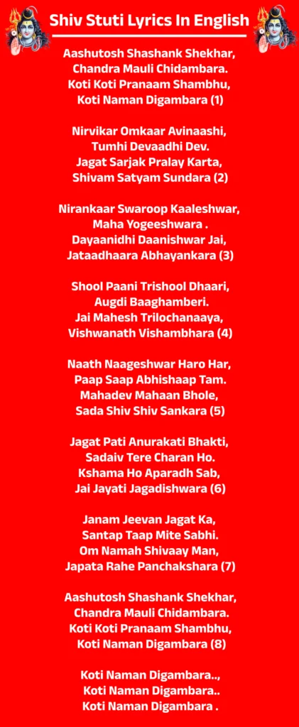 Shiv Stuti Lyrics In English

Aashutosh Shashank Shekhar, 
Chandra Mauli Chidambara.
Koti Koti Pranaam Shambhu, 
Koti Naman Digambara (1)

Nirvikar Omkaar Avinaashi, 
Tumhi Devaadhi Dev.
Jagat Sarjak Pralay Karta, 
Shivam Satyam Sundara (2)

Nirankaar Swaroop Kaaleshwar, 
Maha Yogeeshwara .
Dayaanidhi Daanishwar Jai, 
Jataadhaara Abhayankara (3)

Shool Paani Trishool Dhaari,
 Augdi Baaghamberi.
Jai Mahesh Trilochanaaya, 
Vishwanath Vishambhara (4)

Naath Naageshwar Haro Har, 
Paap Saap Abhishaap Tam.
Mahadev Mahaan Bhole, 
Sada Shiv Shiv Sankara (5)

Jagat Pati Anurakati Bhakti, 
Sadaiv Tere Charan Ho.
Kshama Ho Aparadh Sab, 
Jai Jayati Jagadishwara (6)

Janam Jeevan Jagat Ka, 
Santap Taap Mite Sabhi.
Om Namah Shivaay Man, 
Japata Rahe Panchakshara (7)

Aashutosh Shashank Shekhar,
 Chandra Mauli Chidambara.
Koti Koti Pranaam Shambhu,
 Koti Naman Digambara (8)

Koti Naman Digambara..,
 Koti Naman Digambara..
Koti Naman Digambara .