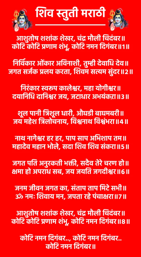 Shiv Stuti Marathi

आशुतोष शशांक शेखर, चंद्र मौली चिदंबर॥
कोटि कोटि प्रणाम शंभू, कोटि नमन दिगंबर॥१॥

निर्विकार ओंकार अविनाशी, तुम्ही देवाधि देव॥
जगत सर्जक प्रलय करता, शिवम सत्यम सुंदर॥२॥

निरंकार स्वरूप कालेश्वर, महा योगीश्वर॥
दयानिधि दानिश्वर जय, जटाधार अभयंकऱा॥३॥

शूल पानी त्रिशूल धारी, औघडी बाघमबरी॥
जय महेश त्रिलोचनाय, विश्वनाथ विश्वंभरा॥४॥

नाथ नागेश्वर हर हर, पाप साप अभिशाप तम॥
महादेव महान भोले, सदा शिव शिव संकरा॥५॥

जगत पति अनुरकती भक्ती, सदैव तेरे चरण हो॥
क्षमा हो अपराध सब, जय जयति जगदीश्वर॥६॥

जनम जीवन जगत का, संताप ताप मिटे सभी॥
ॐ नमः शिवाय मन, जपता रहे पंचाक्षरा॥७॥

आशुतोष शशांक शेखर, चंद्र मौली चिदंबर॥
कोटि कोटि प्रणाम शंभू, कोटि नमन दिगंबर॥८॥

कोटि नमन दिगंबर.., कोटि नमन दिगंबर..
कोटि नमन दिगंबर॥