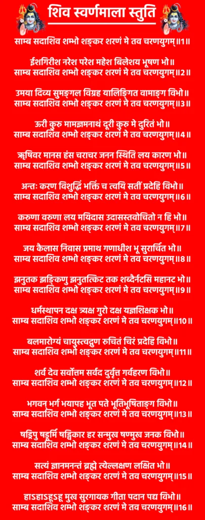 Shiv Swarnamala Stuti

साम्ब सदाशिव शम्भो शङ्कर शरणं मे तव चरणयुगम्॥1॥

ईशगिरीश नरेश परेश महेश बिलेशय भूषण भो॥
साम्ब सदाशिव शम्भो शङ्कर शरणं मे तव चरणयुगम्॥2॥

उमया दिव्य सुमङ्गल विग्रह यालिङ्गित वामाङ्ग विभो॥
साम्ब सदाशिव शम्भो शङ्कर शरणं मे तव चरणयुगम्॥3॥

ऊरी कुरु मामज्ञमनाथं दूरी कुरु मे दुरितं भो॥
साम्ब सदाशिव शम्भो शङ्कर शरणं मे तव चरणयुगम्॥4॥

ॠषिवर मानस हंस चराचर जनन स्थिति लय कारण भो॥
साम्ब सदाशिव शम्भो शङ्कर शरणं मे तव चरणयुगम्॥5॥

अन्तः करण विशुद्धिं भक्तिं च त्वयि सतीं प्रदेहि विभो॥
साम्ब सदाशिव शम्भो शङ्कर शरणं मे तव चरणयुगम्॥6॥

करुणा वरुणा लय मयिदास उदासस्तवोचितो न हि भो॥
साम्ब सदाशिव शम्भो शङ्कर शरणं मे तव चरणयुगम्॥7॥

जय कैलास निवास प्रमाथ गणाधीश भू सुरार्चित भो॥
साम्ब सदाशिव शम्भो शङ्कर शरणं मे तव चरणयुगम्॥8॥

झनुतक झङ्किणु झनुतत्किट तक शब्दैर्नटसि महानट भो॥
साम्ब सदाशिव शम्भो शङ्कर शरणं मे तव चरणयुगम्॥9॥

धर्मस्थापन दक्ष त्र्यक्ष गुरो दक्ष यज्ञशिक्षक भो॥
साम्ब सदाशिव शम्भो शङ्कर शरणं मे तव चरणयुगम्॥10॥

बलमारोग्यं चायुस्त्वद्गुण रुचितं चिरं प्रदेहि विभो॥
साम्ब सदाशिव शम्भो शङ्कर शरणं मे तव चरणयुगम्॥11॥

शर्व देव सर्वोत्तम सर्वद दुर्वृत्त गर्वहरण विभो॥
साम्ब सदाशिव शम्भो शङ्कर शरणं मे तव चरणयुगम्॥12॥

भगवन् भर्ग भयापह भूत पते भूतिभूषिताङ्ग विभो॥
साम्ब सदाशिव शम्भो शङ्कर शरणं मे तव चरणयुगम्॥13॥

षड्रिपु षडूर्मि षड्विकार हर सन्मुख षण्मुख जनक विभो॥
साम्ब सदाशिव शम्भो शङ्कर शरणं मे तव चरणयुगम्॥14॥

सत्यं ज्ञानमनन्तं ब्रह्मे त्येल्लक्षण लक्षित भो॥
साम्ब सदाशिव शम्भो शङ्कर शरणं मे तव चरणयुगम्॥15॥

हाऽहाऽहूऽहू मुख सुरगायक गीता पदान पद्य विभो॥
साम्ब सदाशिव शम्भो शङ्कर शरणं मे तव चरणयुगम्॥16॥