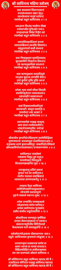 साईं बाबा स्तोत्रम्: एक पाठ जो दिल को शांति और आत्मा को शक्ति दे 2 श्री सायिनाथ महिमा स्तोत्रम्
सदा सत्स्वरूपं चिदानन्दकन्दं
जगत्संभवस्थान संहार हेतुं॥
स्वभक्तेच्छया मानुषं दर्शयन्तं
नमामीश्वरं सद्गुरुं सायिनाथम् ॥ १ ॥
भवध्वान्त विध्वंस मार्ताण्ड मीढ्यं
मनोवागतीतं मुनिर्ध्यान गम्यं॥
जगद्व्यापकं निर्मलं निर्गुणं त्वां
नमामीश्वरं सद्गुरुं सायिनाथम् ॥ २ ॥
भवांभोधिमग्नार्दितानां जनानां
स्वपादाश्रितानां स्वभक्ति प्रियाणां॥
समुद्धारणार्थं कलौ संभवन्तं
नमामीश्वरं सद्गुरुं सायिनाथम् ॥ ३ ॥
सदा निम्बवृक्षस्य मूलाधिवासात्
सुधास्राविणं तिक्तमप्य प्रियन्तं॥
तरुं कल्पवृक्षाधिकं साधयन्तं
नमामीश्वरं सद्गुरुं सायिनाथम् ॥ ४ ॥
सदा कल्पवृक्षस्य तस्याधिमूले
भवद्भाव बुद्ध्या सपर्यादि सेवां॥
नृणां कुर्वतां भुक्ति मुक्ति प्रदन्तं
नमामीश्वरं सद्गुरुं सायिनाथम् ॥ ५ ॥
अनेका शृता तर्क्य लीला विलासैः
समाविष्कृतेशान भास्वत्प्रभावं॥
अहंभावहीनं प्रसन्नात्मभावं
नमामीश्वरं सद्गुरुं सायिनाथम् ॥ ६ ॥
सतां विश्रमाराममेवाभिरामं
सदासज्जनैः संस्तुतं सन्नमद्भिः॥
जनामोददं भक्त भद्रप्रदं तं
नमामीश्वरं सद्गुरुं सायिनाथम् ॥ ७ ॥
अजन्माद्यमेकं परब्रह्म साक्षात्
स्वयं संभवं राममेवावतीर्णं॥
भवद्दर्शनात्सम्पुनीतः प्रभोऽहं
नमामीश्वरं सद्गुरुं सायिनाथम् ॥ ८ ॥
श्रीसायीश कृपानिधेऽखिलनृणां सर्वार्थसिद्धिप्रद
युष्मत्पादरजः प्रभावमतुलं धातापिवक्ताऽक्षमः॥
सद्भक्त्या शरणं कृताञ्जलिपुटः सम्प्रापितोऽस्मिप्रभो
श्रीमत्सायिपरेशपादकमलान् नान्यच्छरण्यंमम ॥ ९ ॥
सायिरूपधर राघवोत्तमं
भक्तकाम विबुध द्रुमं प्रभुम्॥
माययोपहत चित्तशुद्धये
चिन्तयाम्यहमहर्निशं मुदा ॥ १० ॥
शरत्सुधाम्शु प्रतिमं प्रकाशं
कृपात पत्रं तव सायिनाथ॥
त्वदीय पादाब्ज समाश्रितानां
स्वच्छायया तापमपाकरोतु ॥ ११ ॥
उपासना दैवत सायिनाथ
स्तवैर्मयोपासनिनास्तुतस्त्वम्॥
रमेन्मनोमे तवपादयुग्मे
भृङ्गो यथाब्जे मकरन्द लुब्धः ॥ १२ ॥
अनेक जन्मार्जित पापसङ्क्षयो
भवेद्भवत्पाद सरोज दर्शनात्॥
क्षमस्व सर्वानपराध पुञ्जकान्
प्रसीद सायीश सद्गुरोदयानिधे ॥ १३ ॥
श्रीसायिनाथ चरणामृत पूर्णचित्ता
तत्पाद सेवनरतास्सततं च भक्त्या॥
संसारजन्यदुरितौघ विनिर्गतास्ते
कैवल्यधाम परमं समवाप्नुवन्ति ॥ १४ ॥
स्तोत्रमेतत्पठेद्भक्त्या योन्नरस्तन्मनाः सदा॥
सद्गुरोः सायिनाथस्य कृपापात्रं भवेद्धृवम् ॥ १५ ॥
करचरणकृतं वाक्कायजं कर्मजं वा
श्रवण नयनजं वा मानसं वापराधं॥
विहितमविहितं वा सर्वमेतत्क्षमस्व
जय जय करुणाब्धे श्रीप्रभो सायिनाथ ॥
श्री सच्चिदानन्द सद्गुरु सायिनाथ् महराज् की जै ।
राजाधिराज योगिराज परब्रह्म सायिनाध् महाराज्
श्री सच्चिदानन्द सद्गुरु सायिनाथ् महराज् की जै ।